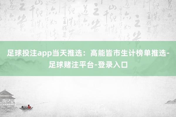 足球投注app当天推选：高能皆市生计榜单推选-足球赌注平台-登录入口