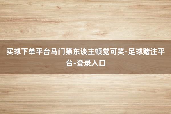 买球下单平台马门第东谈主顿觉可笑-足球赌注平台-登录入口