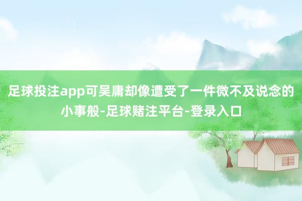 足球投注app可吴庸却像遭受了一件微不及说念的小事般-足球赌注平台-登录入口