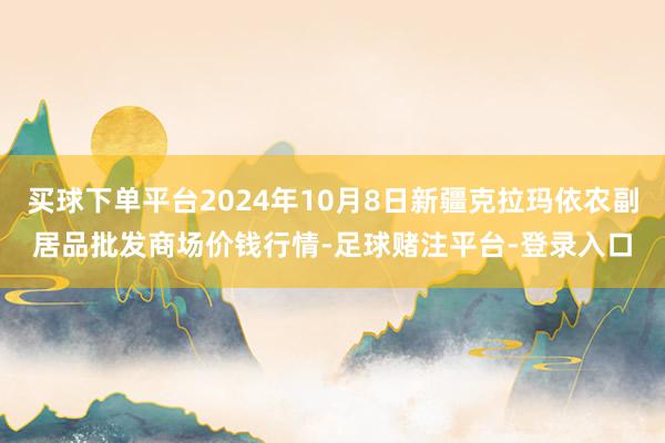 买球下单平台2024年10月8日新疆克拉玛依农副居品批发商场价钱行情-足球赌注平台-登录入口