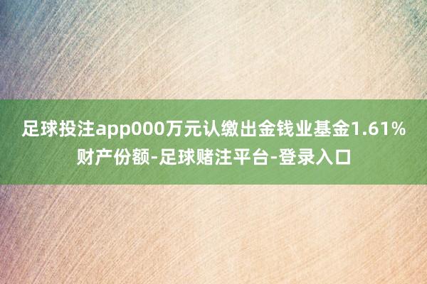 足球投注app000万元认缴出金钱业基金1.61%财产份额-足球赌注平台-登录入口