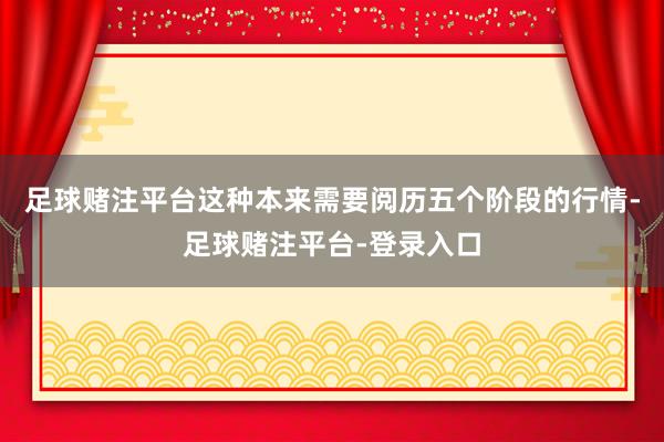 足球赌注平台这种本来需要阅历五个阶段的行情-足球赌注平台-登录入口