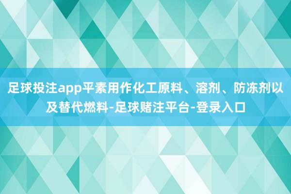 足球投注app平素用作化工原料、溶剂、防冻剂以及替代燃料-足球赌注平台-登录入口