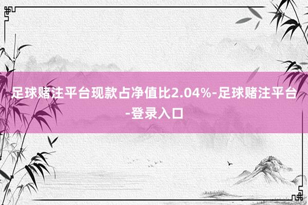 足球赌注平台现款占净值比2.04%-足球赌注平台-登录入口