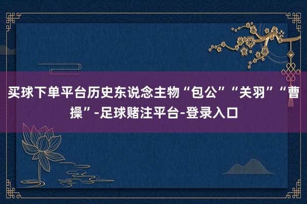 买球下单平台历史东说念主物“包公”“关羽”“曹操”-足球赌注平台-登录入口