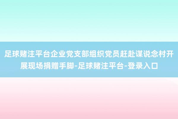 足球赌注平台企业党支部组织党员赶赴谋说念村开展现场捐赠手脚-足球赌注平台-登录入口