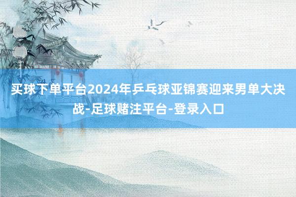 买球下单平台2024年乒乓球亚锦赛迎来男单大决战-足球赌注平台-登录入口