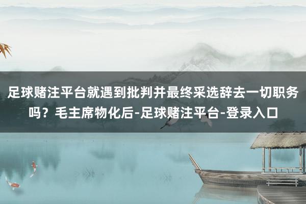 足球赌注平台就遇到批判并最终采选辞去一切职务吗？毛主席物化后-足球赌注平台-登录入口