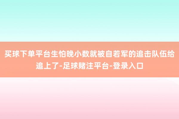 买球下单平台生怕晚小数就被自若军的追击队伍给追上了-足球赌注平台-登录入口