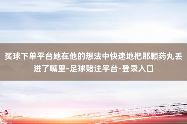 买球下单平台她在他的想法中快速地把那颗药丸丢进了嘴里-足球赌注平台-登录入口