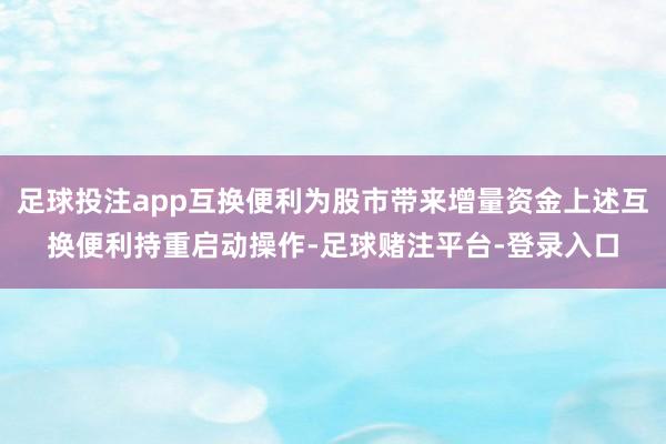 足球投注app互换便利为股市带来增量资金上述互换便利持重启动操作-足球赌注平台-登录入口