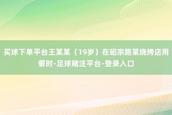 买球下单平台王某某（19岁）在昭宗路某烧烤店用餐时-足球赌注平台-登录入口