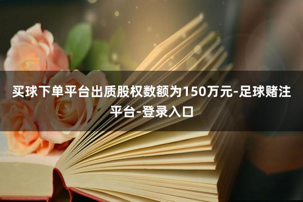 买球下单平台出质股权数额为150万元-足球赌注平台-登录入口