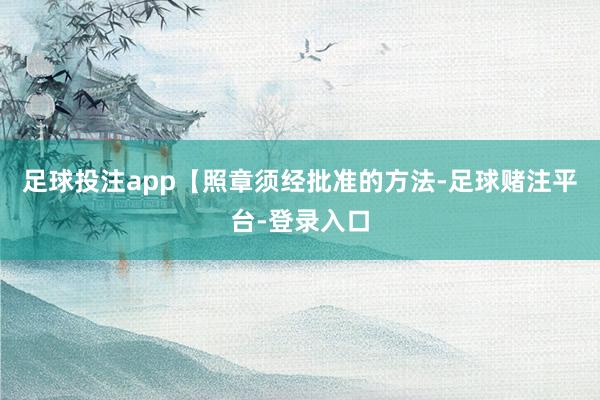 足球投注app【照章须经批准的方法-足球赌注平台-登录入口